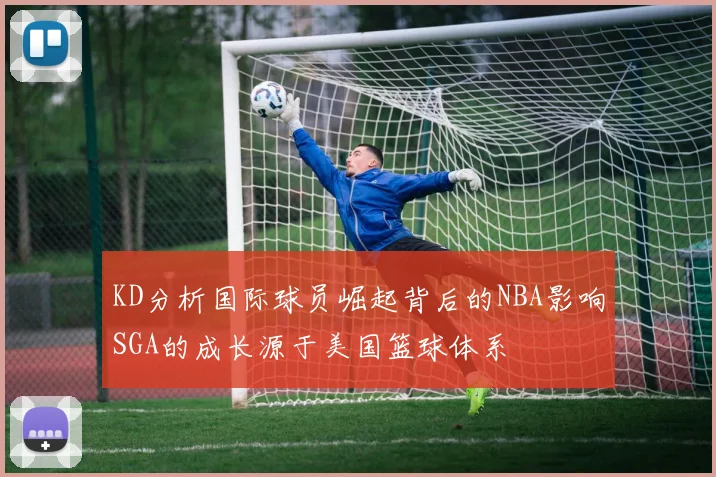 KD分析国际球员崛起背后的NBA影响SGA的成长源于美国篮球体系