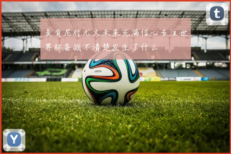麦肯尼对尤文未来充满信心专注世界杯备战不清楚发生了什么