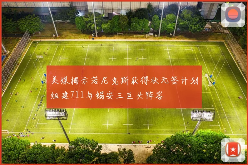 美媒揭示若尼克斯获得状元签计划组建711与锡安三巨头阵容
