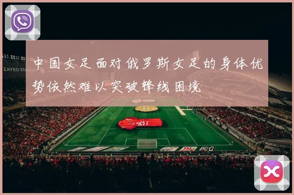 中国女足面对俄罗斯女足的身体优势依然难以突破锋线困境