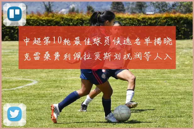 中超第10轮最佳球员候选名单揭晓克雷桑费利佩拉莫斯刘祝润等人入围
