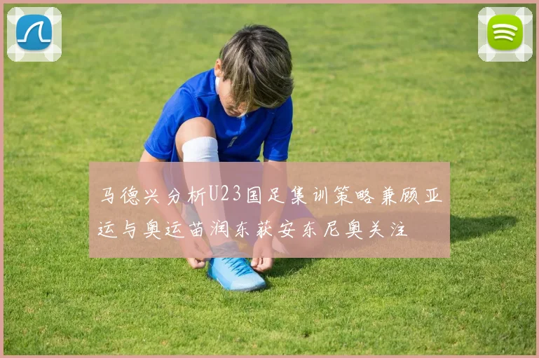 马德兴分析U23国足集训策略兼顾亚运与奥运苗润东获安东尼奥关注
