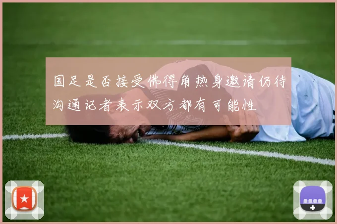 国足是否接受佛得角热身邀请仍待沟通记者表示双方都有可能性