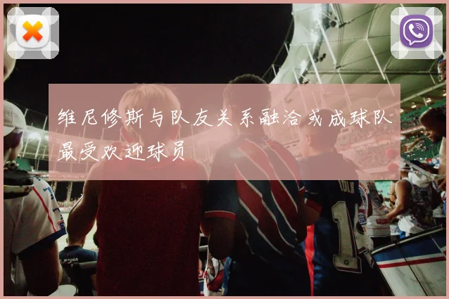 维尼修斯与队友关系融洽或成球队最受欢迎球员