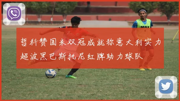 哲科赞国米双冠成就称意大利实力超波黑巴斯托尼红牌助力球队