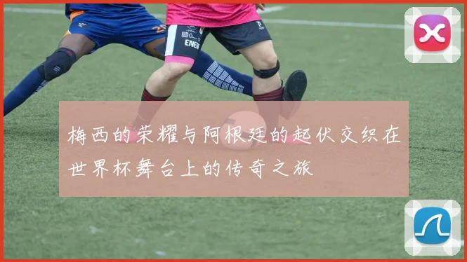 梅西的荣耀与阿根廷的起伏交织在世界杯舞台上的传奇之旅