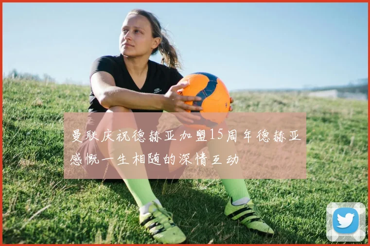曼联庆祝德赫亚加盟15周年德赫亚感慨一生相随的深情互动