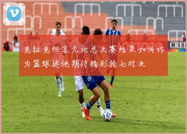克拉克坦言无论总决赛结果如何作为篮球迷他期待精彩抢七对决
