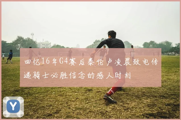 回忆16年G4赛后泰伦卢凌晨致电传递骑士必胜信念的感人时刻