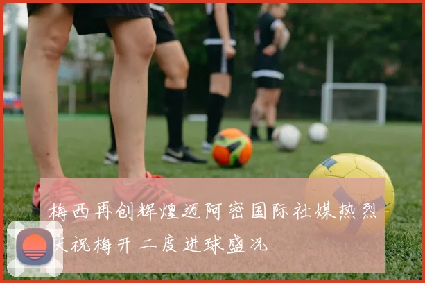 梅西再创辉煌迈阿密国际社媒热烈庆祝梅开二度进球盛况