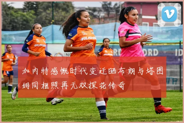 加内特感慨时代变迁晒布朗与塔图姆同框照再无双探花传奇