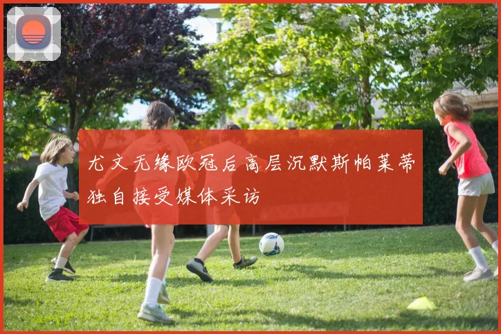 尤文无缘欧冠后高层沉默斯帕莱蒂独自接受媒体采访