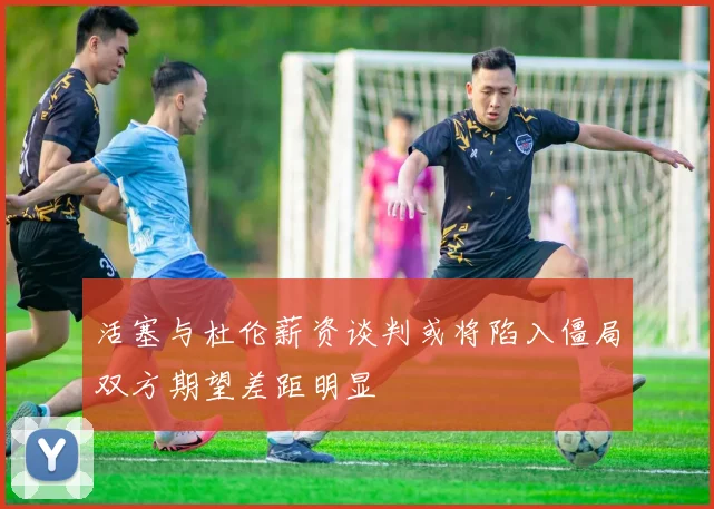 活塞与杜伦薪资谈判或将陷入僵局双方期望差距明显