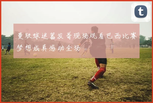 曼联球迷蓄发哥现场观看巴西比赛梦想成真感动全场