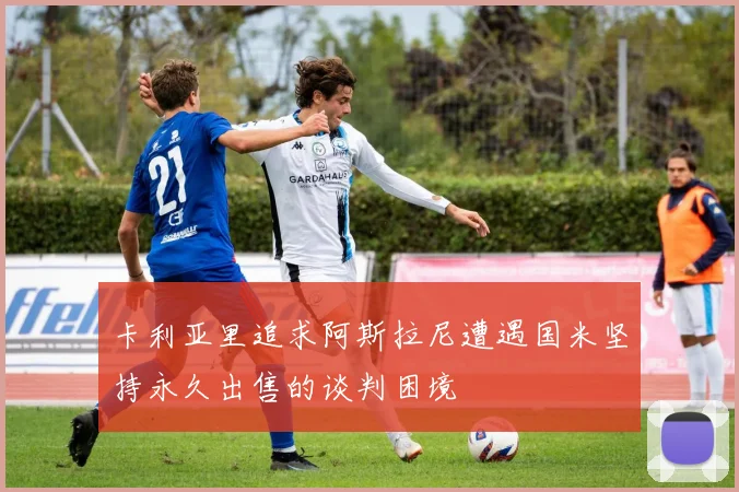 卡利亚里追求阿斯拉尼遭遇国米坚持永久出售的谈判困境