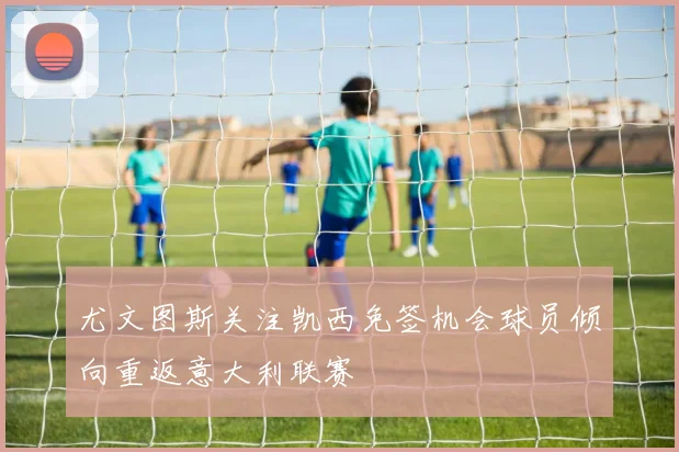 尤文图斯关注凯西免签机会球员倾向重返意大利联赛